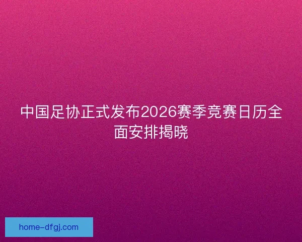 中国足协正式发布2026赛季竞赛日历全面安排揭晓