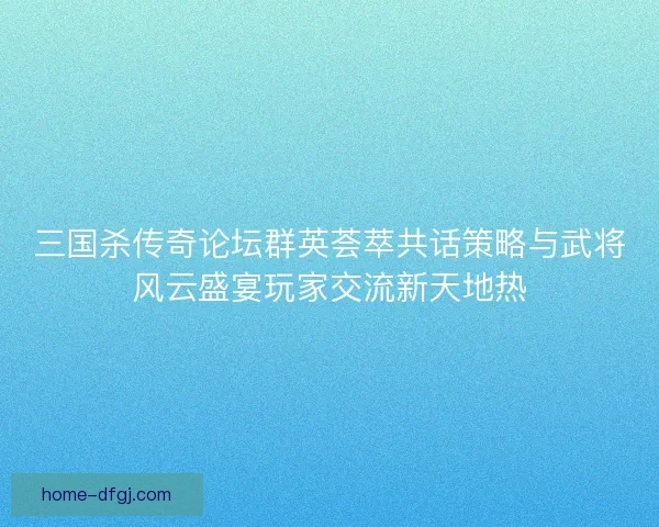 三国杀传奇论坛群英荟萃共话策略与武将风云盛宴玩家交流新天地热