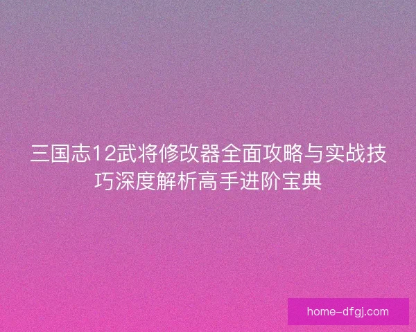 三国志12武将修改器全面攻略与实战技巧深度解析高手进阶宝典