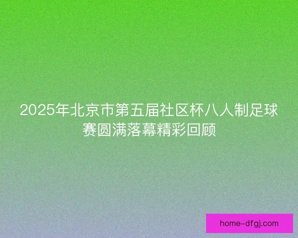 2025年北京市第五届社区杯八人制足球赛圆满落幕精彩回顾