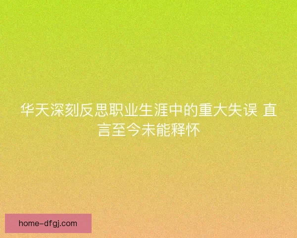 华天深刻反思职业生涯中的重大失误 直言至今未能释怀